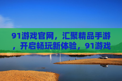 91游戏官网，汇聚精品手游，开启畅玩新体验，91游戏官网，汇聚精品手游，畅玩新体验