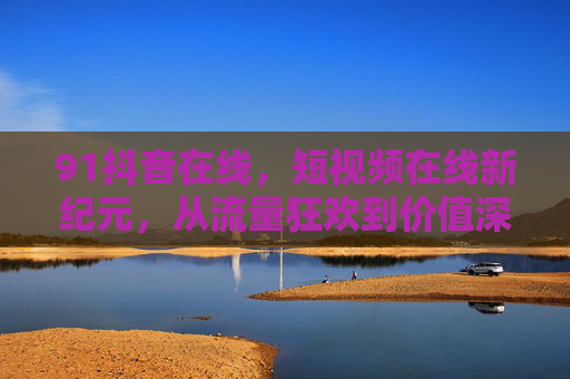 91抖音在线，短视频在线新纪元，从流量狂欢到价值深耕，短视频新纪元，从流量狂欢到价值深耕