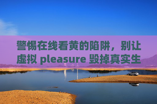 警惕在线看黄的陷阱，别让虚拟 pleasure 毁掉真实生活，警惕在线色情陷阱，虚拟快感勿毁真实生活
