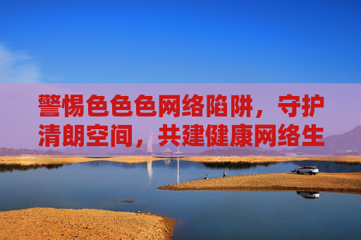 警惕色色色网络陷阱，守护清朗空间，共建健康网络生态，警惕色色网络陷阱，守护清朗健康生态