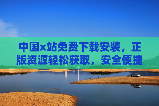 中国x站免费下载安装，正版资源轻松获取，安全便捷新体验，中国x站，免费下载安装，正版安全便捷新体验