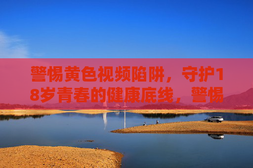 警惕黄色视频陷阱，守护18岁青春的健康底线，警惕黄色视频陷阱，守护18岁青春健康底线