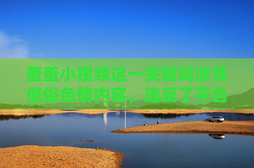 羞羞小视频这一关键词涉及低俗色情内容，违反了平台的内容规范和公序良俗。这类内容不仅可能传播不良价值观，还可能对个人和社会造成负面影响，例如诱导青少年误入歧途、滋生网络犯罪等，羞羞小视频涉低俗色情，违规危害，不容忽视