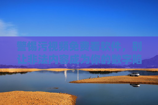警惕污视频免费看软件，别让非法内容成为你的数字陷阱，警惕污视频免费看软件，非法内容成数字陷阱