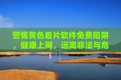 警惕黄色看片软件免费陷阱，健康上网，远离非法与危害，警惕黄色看片软件免费陷阱，健康上网远离非法危害