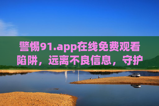 警惕91.app在线免费观看陷阱，远离不良信息，守护网络安全，警惕91.app免费观看陷阱，远离不良信息，守护网络安全