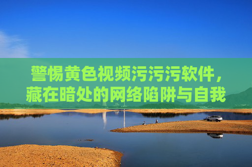 警惕黄色视频污污污软件，藏在暗处的网络陷阱与自我保护指南，警惕不良视频软件，暗藏网络陷阱与自我保护指南