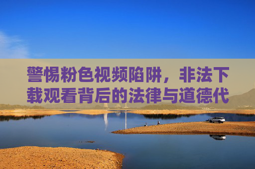 警惕粉色视频陷阱，非法下载观看背后的法律与道德代价，非法观看粉色视频，法律与道德的陷阱