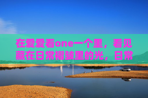 在爱爱看one一个里，看见藏在日常褶皱里的光，日常褶皱里的光