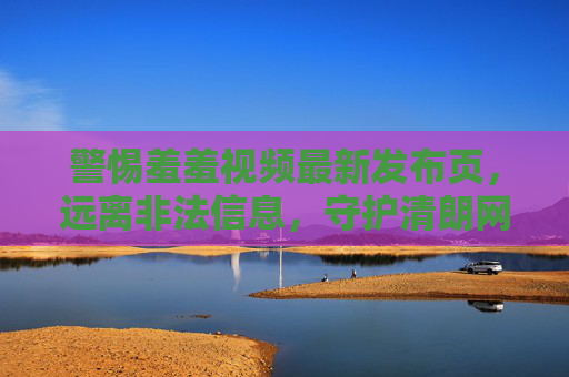 警惕羞羞视频最新发布页，远离非法信息，守护清朗网络空间，警惕羞羞视频最新发布页，守护清朗网络空间