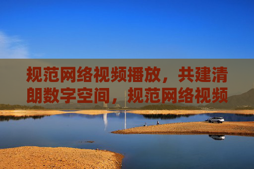 规范网络视频播放，共建清朗数字空间，规范网络视频播放，共建清朗数字空间