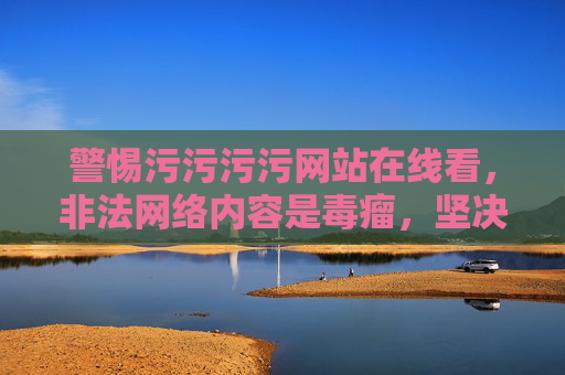 警惕污污污污网站在线看，非法网络内容是毒瘤，坚决抵制！警惕污污网站在线看，非法网络内容是毒瘤，坚决抵制！