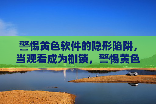 警惕黄色软件的隐形陷阱，当观看成为枷锁，警惕黄色软件的隐形陷阱，观看成枷锁