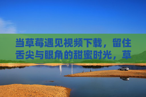 当草莓遇见视频下载，留住舌尖与眼角的甜蜜时光，草莓遇见视频下载，舌尖与眼角的甜蜜时光