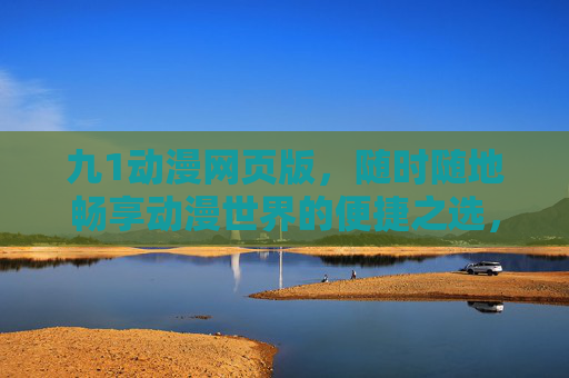 九1动漫网页版，随时随地畅享动漫世界的便捷之选，九1动漫网页版，随时随地畅享便捷动漫世界