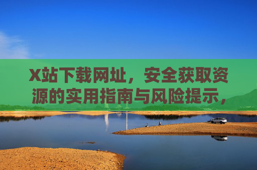 X站下载网址，安全获取资源的实用指南与风险提示，X站下载网址，安全获取资源的实用指南与风险提示