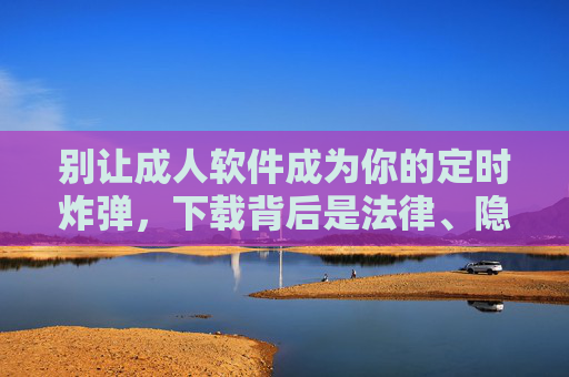 别让成人软件成为你的定时炸弹，下载背后是法律、隐私与健康的全面危机，成人软件，法律、隐私与健康的定时炸弹