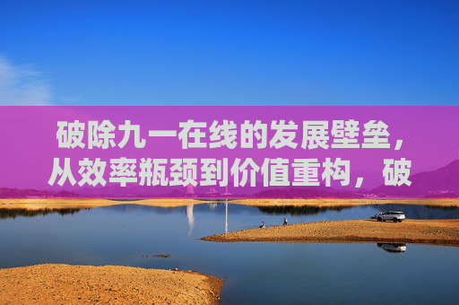 破除九一在线的发展壁垒，从效率瓶颈到价值重构，破除九一在线发展壁垒，从效率瓶颈到价值重构