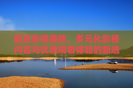 麻豆影视播放，多元化影视内容与优质观看体验的新选择，麻豆影视，多元内容优质体验的新选择