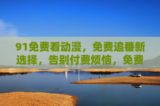 91免费看动漫，免费追番新选择，告别付费烦恼，免费追番新选择，91动漫，告别付费烦恼