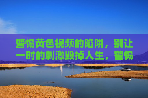 警惕黄色视频的陷阱，别让一时的刺激毁掉人生，警惕黄色视频陷阱，别让一时刺激毁一生
