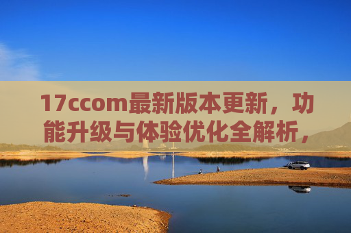 17ccom最新版本更新，功能升级与体验优化全解析，17ccom最新版本更新，功能升级与体验优化全解析