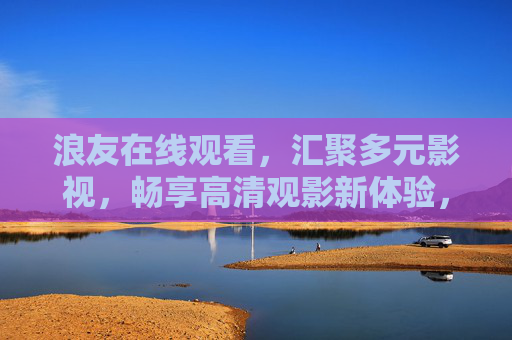 浪友在线观看，汇聚多元影视，畅享高清观影新体验，浪友在线观看，多元影视，畅享高清观影新体验