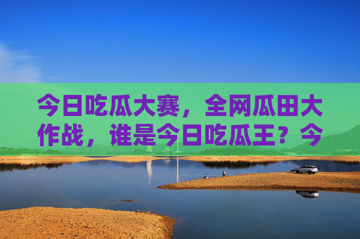 今日吃瓜大赛，全网瓜田大作战，谁是今日吃瓜王？今日吃瓜王大赛，全网瓜田大作战