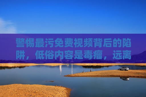 警惕最污免费视频背后的陷阱，低俗内容是毒瘤，远离非法信息是底线，警惕最污免费视频陷阱，低俗是毒瘤，远离非法信息守底线