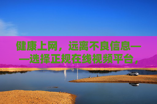 健康上网，远离不良信息——选择正规在线视频平台，健康上网，选正规视频平台远离不良信息