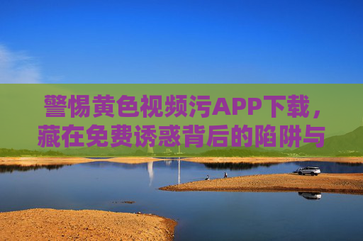警惕黄色视频污APP下载，藏在免费诱惑背后的陷阱与法律代价，警惕涉黄APP，免费诱惑下的陷阱与法律代价