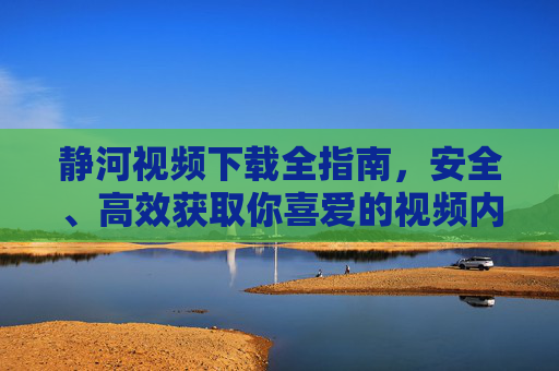 静河视频下载全指南，安全、高效获取你喜爱的视频内容，静河视频下载全指南，安全高效获取喜爱内容