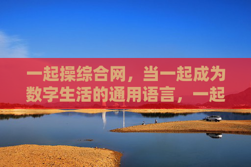 一起操综合网，当一起成为数字生活的通用语言，一起操综合网，数字生活的通用语言