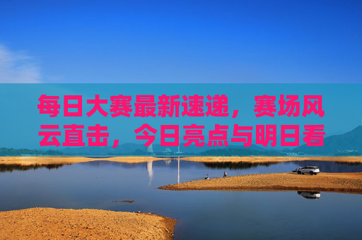 每日大赛最新速递，赛场风云直击，今日亮点与明日看点全解析，每日大赛速递，今日亮点明日看点全解析