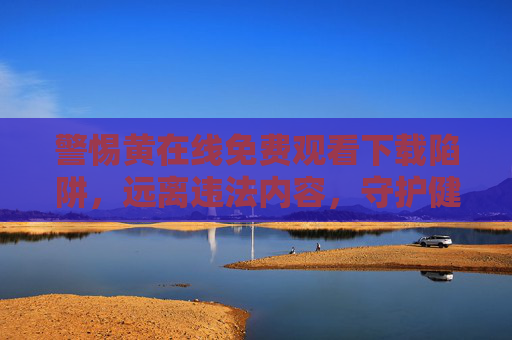 警惕黄在线免费观看下载陷阱，远离违法内容，守护健康网络生活，警惕黄在线免费陷阱，守护健康网络生活