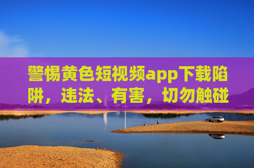 警惕黄色短视频app下载陷阱，违法、有害，切勿触碰！警惕黄色短视频app下载陷阱，违法有害，切勿触碰！