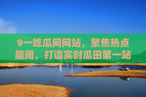 9一吃瓜网网站，聚焦热点趣闻，打造实时瓜田第一站，9一吃瓜网，实时瓜田第一站