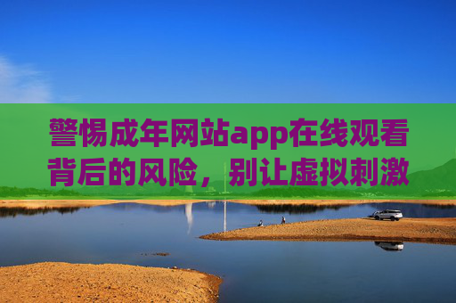警惕成年网站app在线观看背后的风险，别让虚拟刺激透支你的现实生活，警惕成年网站app在线观看，虚拟刺激或透支现实生活