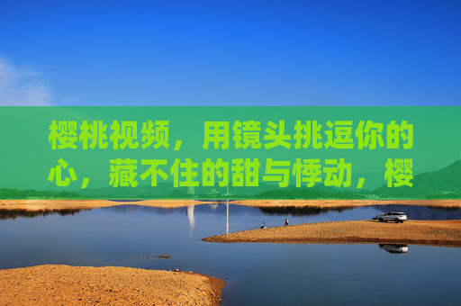 樱桃视频，用镜头挑逗你的心，藏不住的甜与悸动，樱桃镜头，甜到心尖，悸动难藏