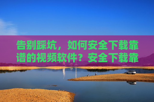 告别踩坑，如何安全下载靠谱的视频软件？安全下载靠谱视频软件，告别踩坑指南