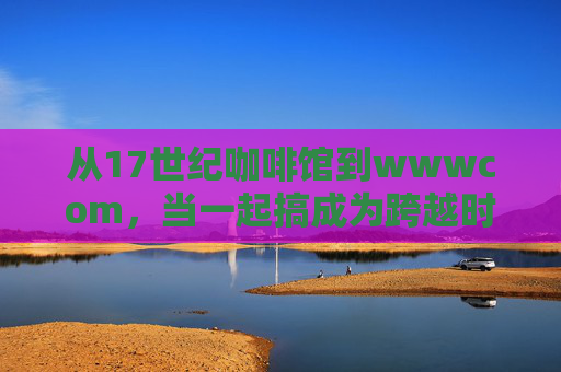 从17世纪咖啡馆到wwwcom，当一起搞成为跨越时空的协作密码，一起搞，从咖啡馆到WWW的协作密码