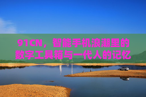 91CN，智能手机浪潮里的数字工具箱与一代人的记忆锚点，91CN，智能手机浪潮中的数字工具箱与一代人记忆锚点