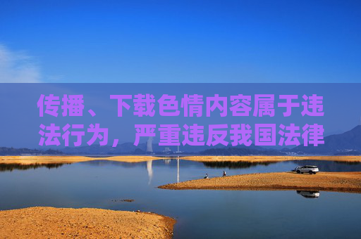 传播、下载色情内容属于违法行为，严重违反我国法律法规和社会公序良俗，对个人成长、家庭幸福和社会风气都会造成极大危害。我们应坚决抵制此类不良信息，树立正确的网络使用观念，自觉维护健康、文明的网络环境，传播色情违法，危害社会需抵制