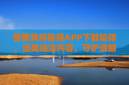 警惕黄频视频APP下载陷阱，远离违法内容，守护清朗网络空间，警惕黄频视频APP下载陷阱，守护清朗网络空间