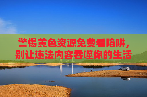 警惕黄色资源免费看陷阱，别让违法内容吞噬你的生活与未来，警惕黄色资源免费陷阱，违法内容吞噬生活与未来