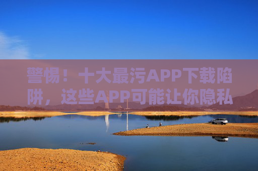 警惕！十大最污APP下载陷阱，这些APP可能让你隐私裸奔，甚至触犯法律，警惕！十大最污APP下载陷阱，隐私裸奔还可能触犯法律