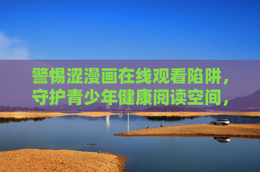 警惕涩漫画在线观看陷阱，守护青少年健康阅读空间，警惕涩漫画在线陷阱，守护青少年健康阅读