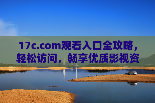 17c.com观看入口全攻略，轻松访问，畅享优质影视资源，17c.com观看入口全攻略，轻松畅享优质影视资源