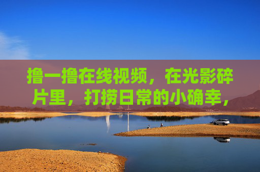 撸一撸在线视频，在光影碎片里，打捞日常的小确幸，在线视频，打捞光影碎片里的小确幸