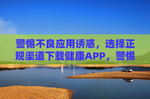 警惕不良应用诱惑，选择正规渠道下载健康APP，警惕不良应用诱惑，选择正规渠道下载健康APP